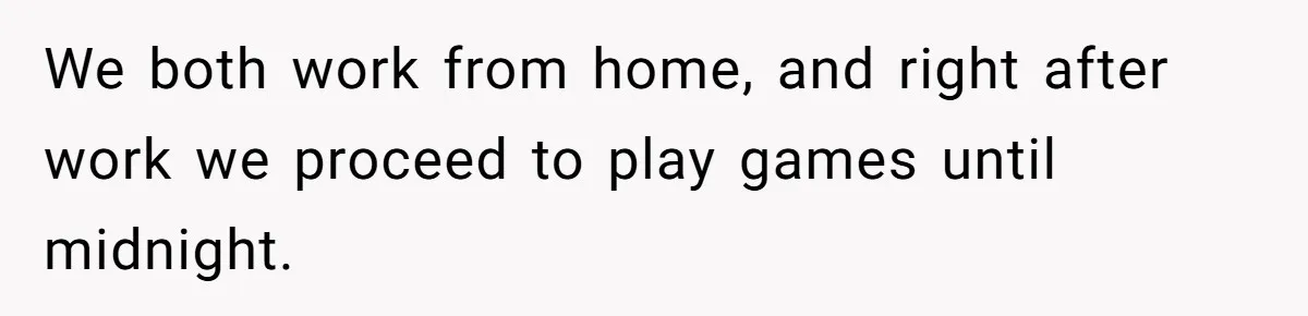 We both work from home, and right after work we proceed to play games until midnight.