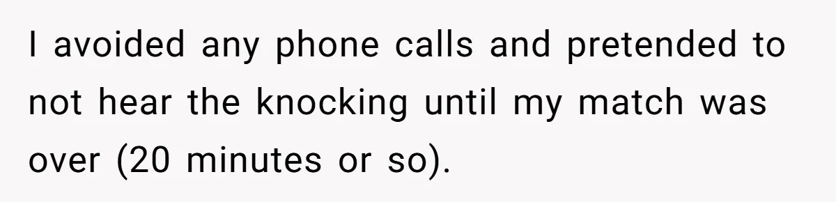 I avoided any phone calls and pretended to not hear the knocking until my match was over (20 minutes or so).