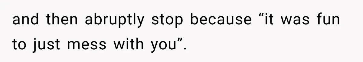 and then abruptly stop because “it was fun to just mess with you”.
