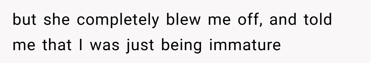 but she completely blew me off, and told me that I was just being immature