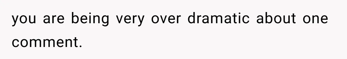 you are being very over dramatic about one comment.