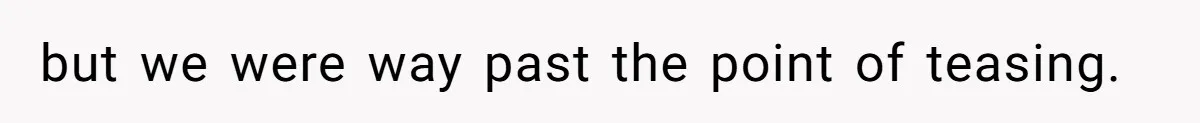 but we were way past the point of teasing.