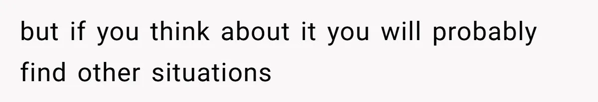 but if you think about it you will probably find other situations
