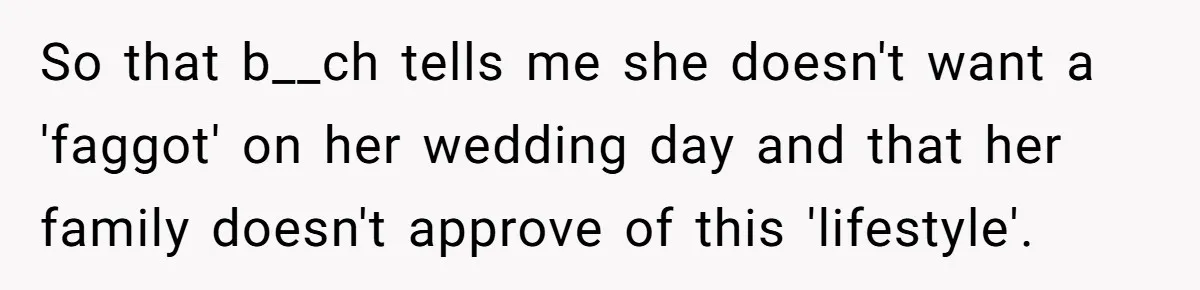 Man Cancels Wedding After Fiancée Makes Shocking Demand About His Brother So that b__ch tells me she doesn't want a 'faggot' on her wedding day and that her family doesn't approve of this 'lifestyle'.