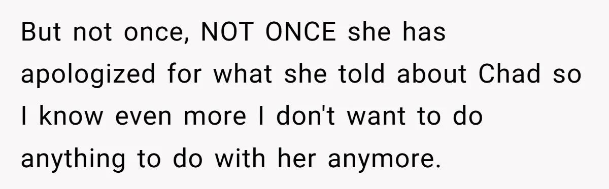Man Cancels Wedding After Fiancée Makes Shocking Demand About His Brother But not once, NOT ONCE she has apologized for what she told about Chad so I know even more I don't want to do anything to do with her anymore.
