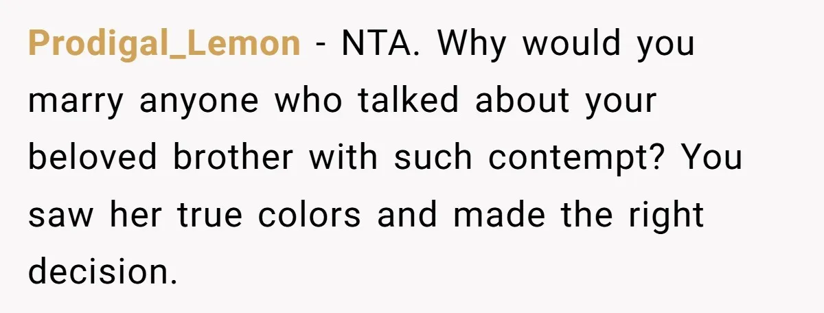 Man Cancels Wedding After Fiancée Makes Shocking Demand About His Brother Prodigal_Lemon − NTA. Why would you marry anyone who talked about your beloved brother with such contempt? You saw her true colors and made the right decision.