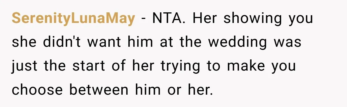 Man Cancels Wedding After Fiancée Makes Shocking Demand About His Brother SerenityLunaMay − NTA. Her showing you she didn't want him at the wedding was just the start of her trying to make you choose between him or her.
