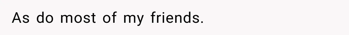 As do most of my friends.