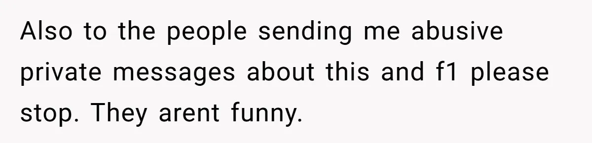 Also to the people sending me abusive private messages about this and f1 please stop. They arent funny.