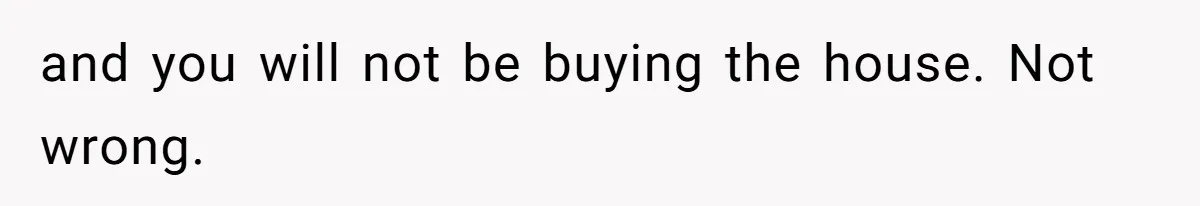and you will not be buying the house. Not wrong.