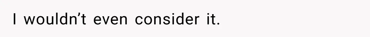 I wouldn’t even consider it.