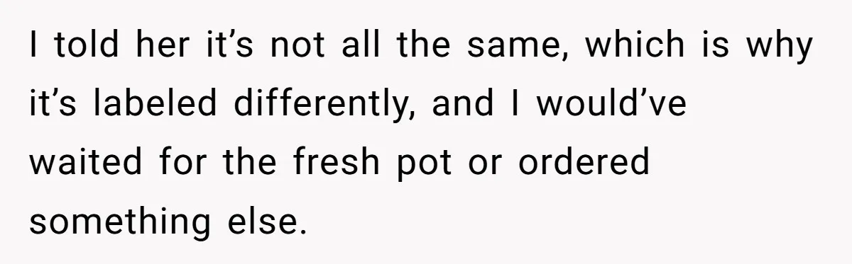 Customer Refuses Coffee That’s Not What She Ordered, Is She Out Of Line? I told her it’s not all the same, which is why it’s labeled differently, and I would’ve waited for the fresh pot or ordered something else.