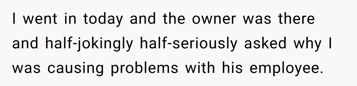 Customer Refuses Coffee That’s Not What She Ordered, Is She Out Of Line? I went in today and the owner was there and half-jokingly half-seriously asked why I was causing problems with his employee.