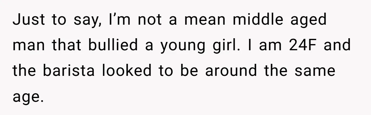 Customer Refuses Coffee That’s Not What She Ordered, Is She Out Of Line? Just to say, I’m not a mean middle aged man that bullied a young girl. I am 24F and the barista looked to be around the same age.