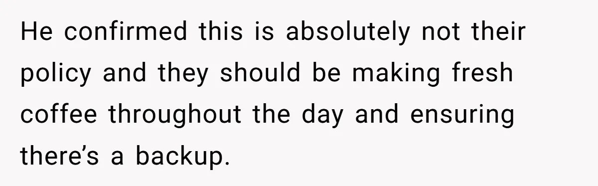Customer Refuses Coffee That’s Not What She Ordered, Is She Out Of Line? He confirmed this is absolutely not their policy and they should be making fresh coffee throughout the day and ensuring there’s a backup.