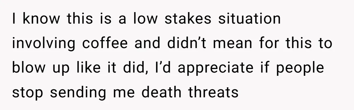 Customer Refuses Coffee That’s Not What She Ordered, Is She Out Of Line? I know this is a low stakes situation involving coffee and didn’t mean for this to blow up like it did, I’d appreciate if people stop sending me death threats
