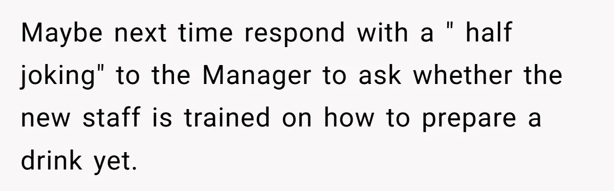 Customer Refuses Coffee That’s Not What She Ordered, Is She Out Of Line? Maybe next time respond with a " half joking" to the Manager to ask whether the new staff is trained on how to prepare a drink yet.