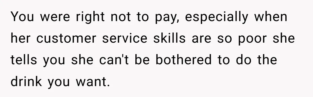 Customer Refuses Coffee That’s Not What She Ordered, Is She Out Of Line? You were right not to pay, especially when her customer service skills are so poor she tells you she can't be bothered to do the drink you want.