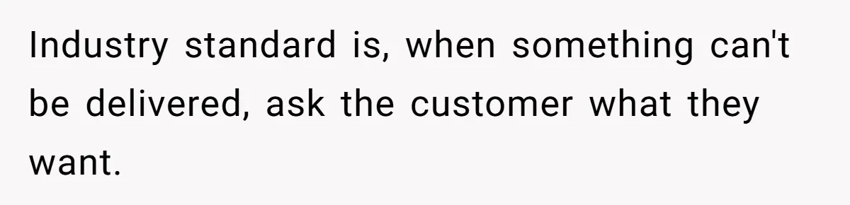 Customer Refuses Coffee That’s Not What She Ordered, Is She Out Of Line? Industry standard is, when something can't be delivered, ask the customer what they want.