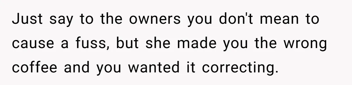 Customer Refuses Coffee That’s Not What She Ordered, Is She Out Of Line? Just say to the owners you don't mean to cause a fuss, but she made you the wrong coffee and you wanted it correcting.