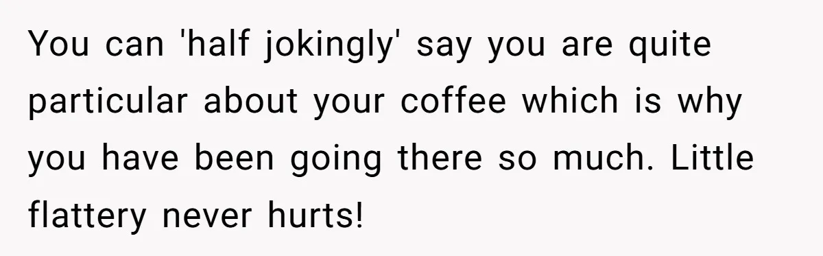 Customer Refuses Coffee That’s Not What She Ordered, Is She Out Of Line? You can 'half jokingly' say you are quite particular about your coffee which is why you have been going there so much. Little flattery never hurts!