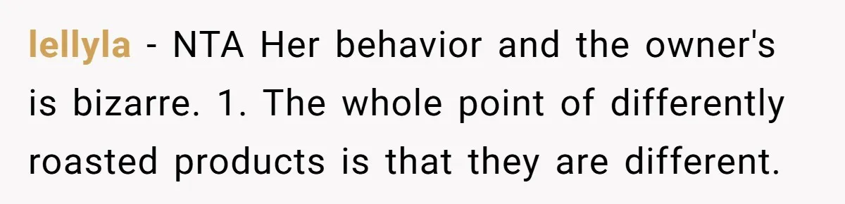 Customer Refuses Coffee That’s Not What She Ordered, Is She Out Of Line? lellyla − NTA Her behavior and the owner's is bizarre. 1. The whole point of differently roasted products is that they are different.