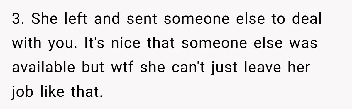 Customer Refuses Coffee That’s Not What She Ordered, Is She Out Of Line? 3. She left and sent someone else to deal with you. It's nice that someone else was available but wtf she can't just leave her job like that.