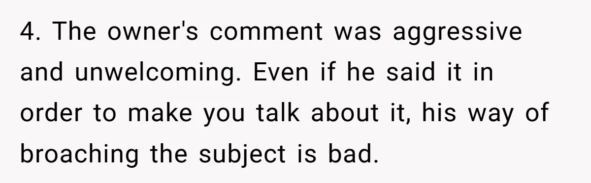 Customer Refuses Coffee That’s Not What She Ordered, Is She Out Of Line? 4. The owner's comment was aggressive and unwelcoming. Even if he said it in order to make you talk about it, his way of broaching the subject is bad.
