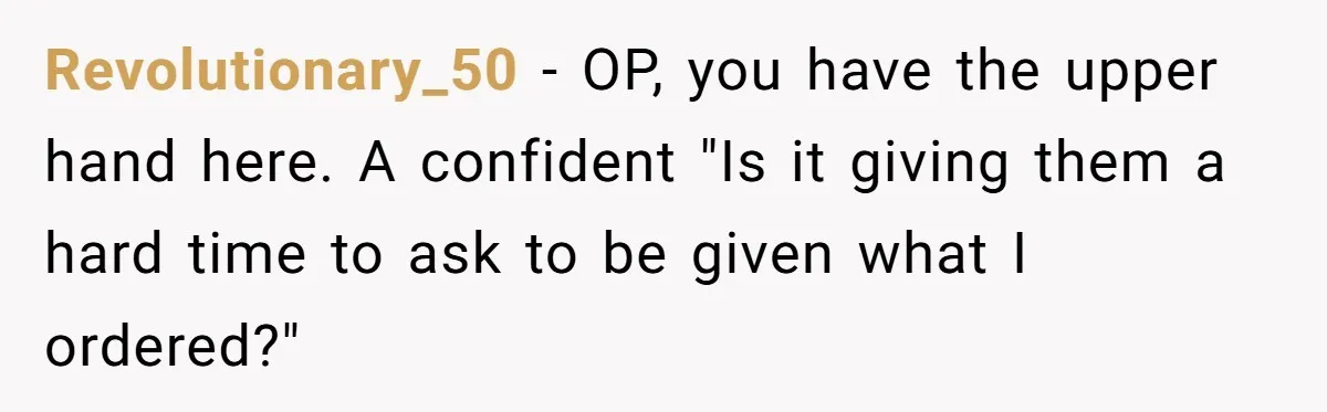 Customer Refuses Coffee That’s Not What She Ordered, Is She Out Of Line? Revolutionary_50 − OP, you have the upper hand here. A confident "Is it giving them a hard time to ask to be given what I ordered?"