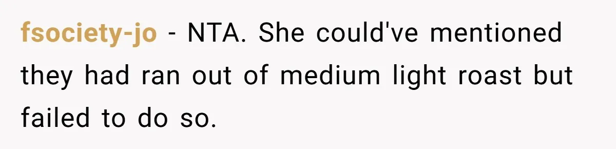 Customer Refuses Coffee That’s Not What She Ordered, Is She Out Of Line? fsociety-jo − NTA. She could've mentioned they had ran out of medium light roast but failed to do so.