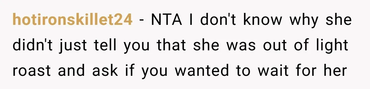 Customer Refuses Coffee That’s Not What She Ordered, Is She Out Of Line? hotironskillet24 − NTA I don't know why she didn't just tell you that she was out of light roast and ask if you wanted to wait for her