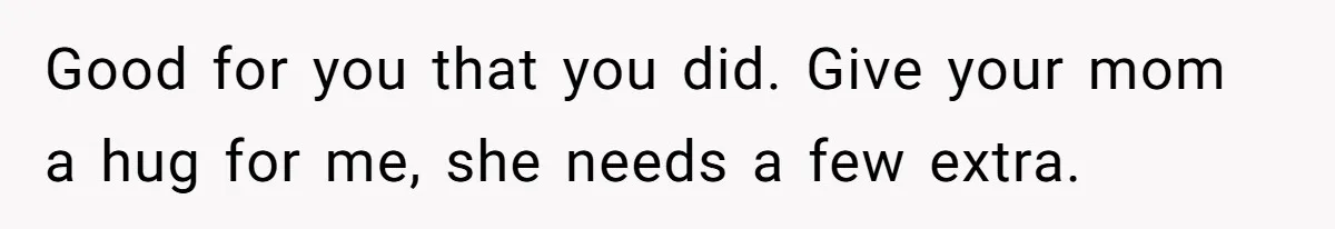 Good for you that you did. Give your mom a hug for me, she needs a few extra.