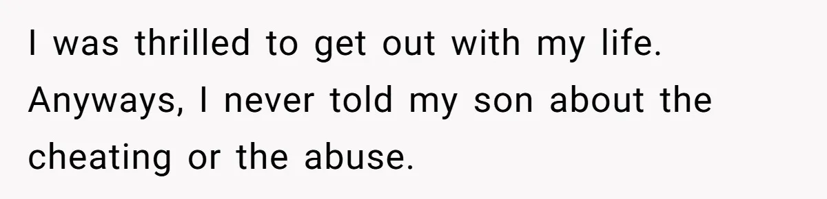 I was thrilled to get out with my life. Anyways, I never told my son about the cheating or the abuse.