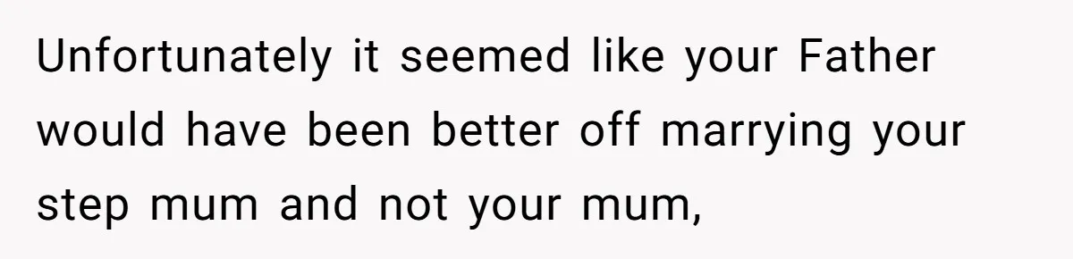 Unfortunately it seemed like your Father would have been better off marrying your step mum and not your mum,