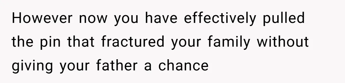 However now you have effectively pulled the pin that fractured your family without giving your father a chance