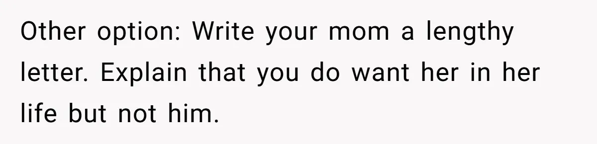 Other option: Write your mom a lengthy letter. Explain that you do want her in her life but not him.