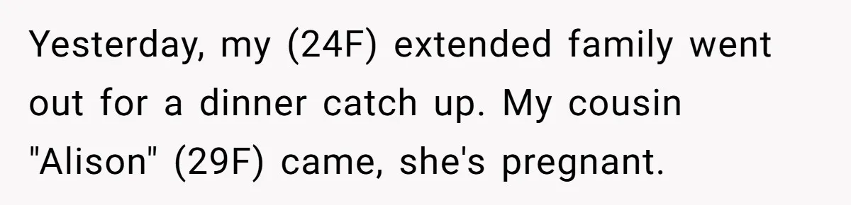 Woman Was Eating Peacefully, Then Entitled Cousin Wants To Swap Dishes With Pregnancy Excuse Yesterday, my (24F) extended family went out for a dinner catch up. My cousin "Alison" (29F) came, she's pregnant.