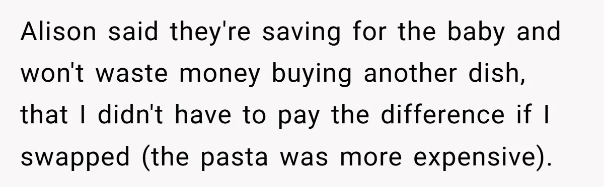 Woman Was Eating Peacefully, Then Entitled Cousin Wants To Swap Dishes With Pregnancy Excuse Alison said they're saving for the baby and won't waste money buying another dish, that I didn't have to pay the difference if I swapped (the pasta was more expensive).