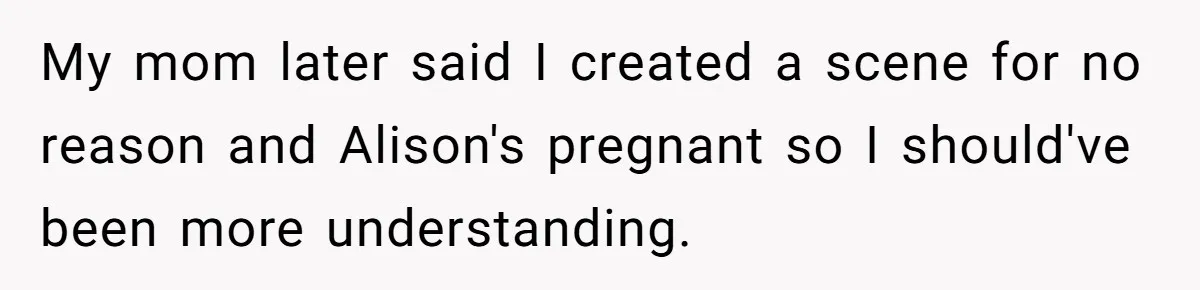 Woman Was Eating Peacefully, Then Entitled Cousin Wants To Swap Dishes With Pregnancy Excuse My mom later said I created a scene for no reason and Alison's pregnant so I should've been more understanding.