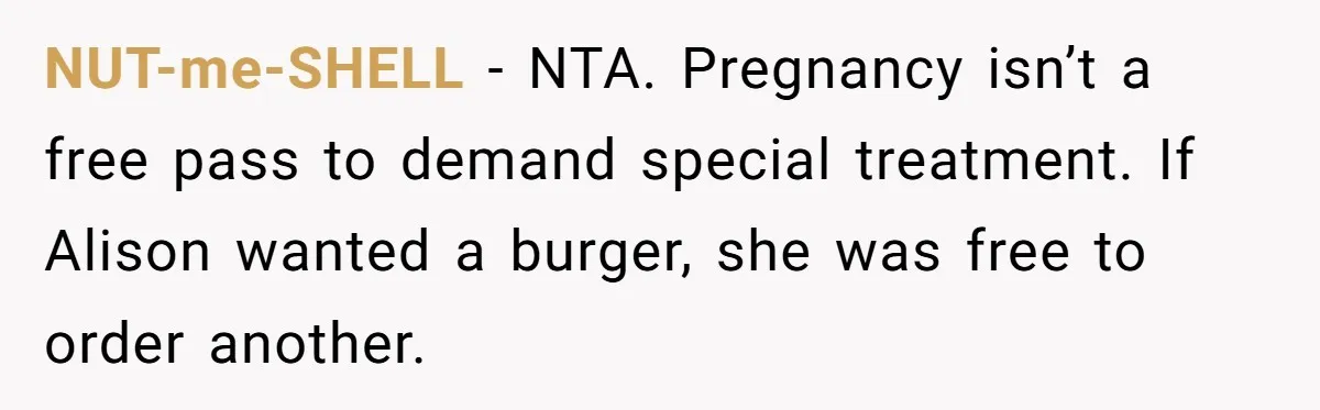 Woman Was Eating Peacefully, Then Entitled Cousin Wants To Swap Dishes With Pregnancy Excuse NUT-me-SHELL − NTA. Pregnancy isn’t a free pass to demand special treatment. If Alison wanted a burger, she was free to order another.
