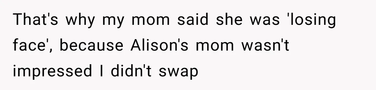 Woman Was Eating Peacefully, Then Entitled Cousin Wants To Swap Dishes With Pregnancy Excuse That's why my mom said she was 'losing face', because Alison's mom wasn't impressed I didn't swap
