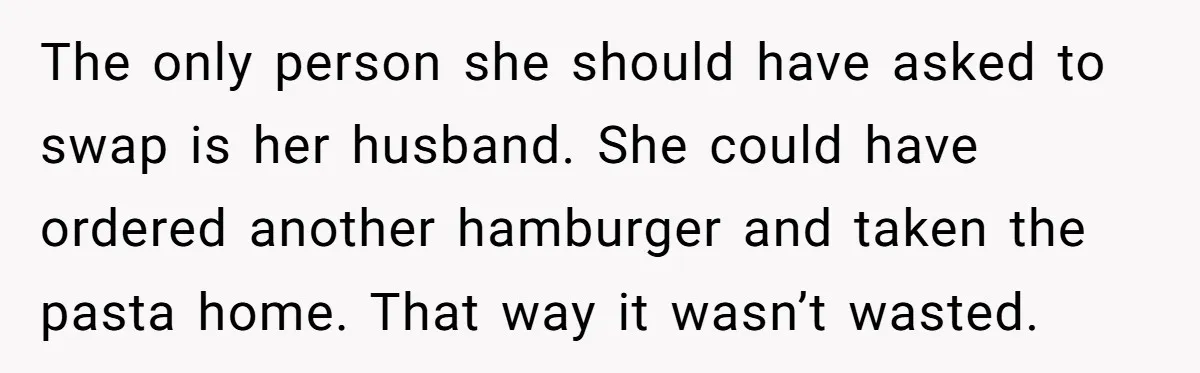 Woman Was Eating Peacefully, Then Entitled Cousin Wants To Swap Dishes With Pregnancy Excuse The only person she should have asked to swap is her husband. She could have ordered another hamburger and taken the pasta home. That way it wasn’t wasted.