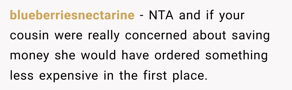 Woman Was Eating Peacefully, Then Entitled Cousin Wants To Swap Dishes With Pregnancy Excuse blueberriesnectarine − NTA and if your cousin were really concerned about saving money she would have ordered something less expensive in the first place.