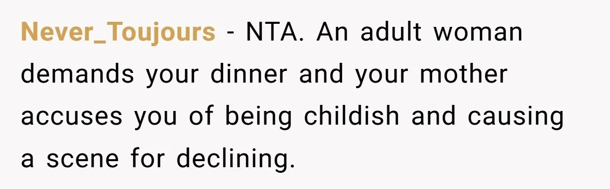 Woman Was Eating Peacefully, Then Entitled Cousin Wants To Swap Dishes With Pregnancy Excuse Never_Toujours − NTA. An adult woman demands your dinner and your mother accuses you of being childish and causing a scene for declining.