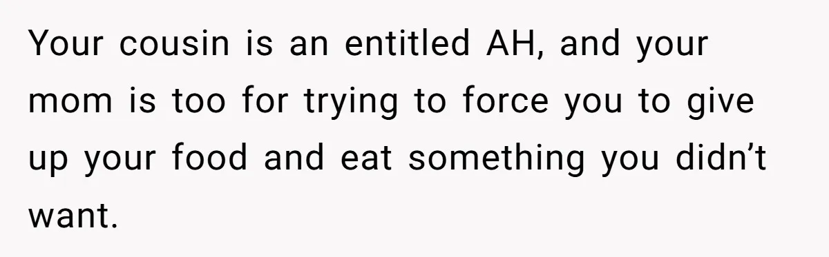 Woman Was Eating Peacefully, Then Entitled Cousin Wants To Swap Dishes With Pregnancy Excuse Your cousin is an entitled AH, and your mom is too for trying to force you to give up your food and eat something you didn’t want.