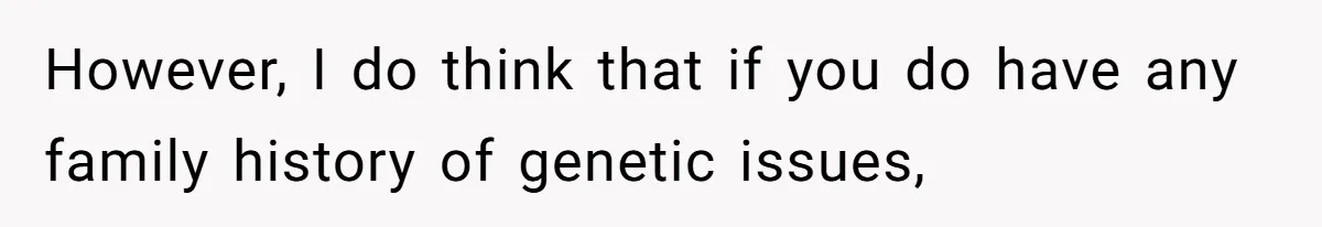 Man Refuses to Meet 20-Year-Old Daughter After Ex-Girlfriend Reappears With a Shocking Revelation However, I do think that if you do have any family history of genetic issues,