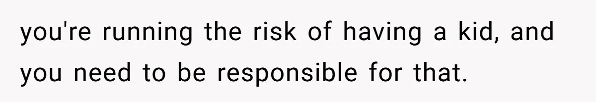 Man Refuses to Meet 20-Year-Old Daughter After Ex-Girlfriend Reappears With a Shocking Revelation you're running the risk of having a kid, and you need to be responsible for that.