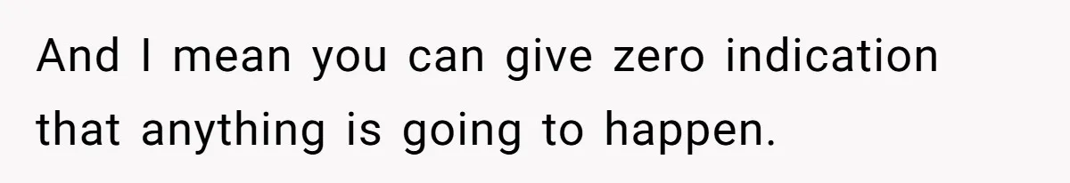 And I mean you can give zero indication that anything is going to happen.