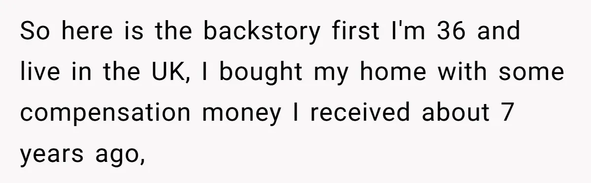 Homeowner Evicts Sister After She Reveals Deeply Embarrassing Secret To Their Family So here is the backstory first I'm 36 and live in the UK, I bought my home with some compensation money I received about 7 years ago,