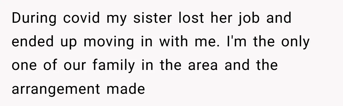 Homeowner Evicts Sister After She Reveals Deeply Embarrassing Secret To Their Family During covid my sister lost her job and ended up moving in with me. I'm the only one of our family in the area and the arrangement made